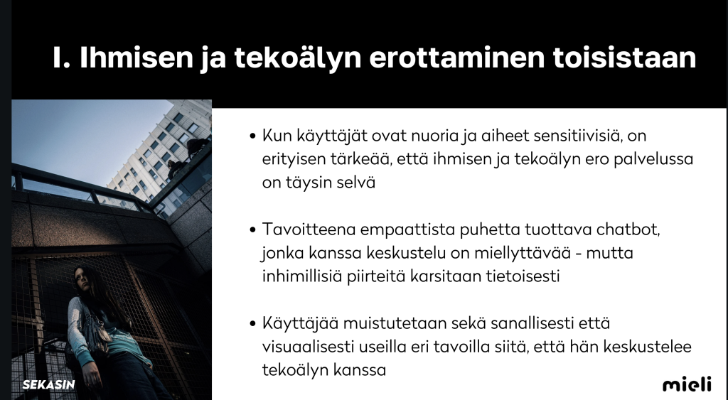 teksti I. Ihmisen ja tekoälyn erottaminen toisistaan.


Kun käyttäjät ovat nuoria ja aiheet sensitiivisiä, on
erityisen tärkeää, että ihmisen ja tekoälyn ero palvelussa
on täysin selvä.


Tavoitteena empaattista puhetta tuottava chatbot,
jonka kanssa keskustelu on miellyttävää - mutta
inhimillisiä piirteitä karsitaan tietoisesti.


Käyttäjää muistutetaan sekä sanallisesti että
visuaalisesti useilla eri tavoilla siitä, että hän keskustelee
tekoälyn kanssa.