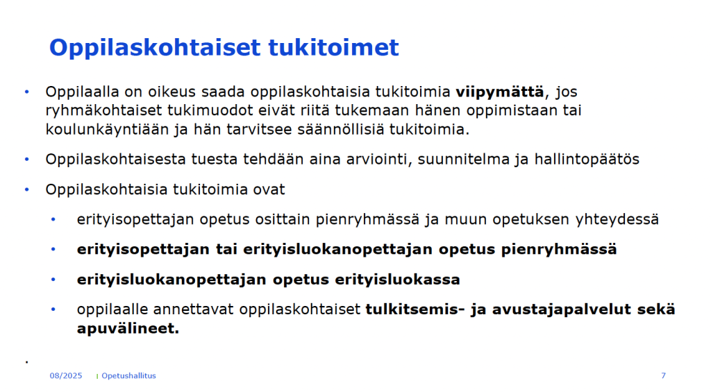 Dia, jossa lukee: Oppilaskohtaiset tukitoimet. Oppilaalla on oikeus saada oppilaskohtaisia tukitoimia viipymättä, jos
ryhmäkohtaiset tukimuodot eivät riitä tukemaan hänen oppimistaan tai
koulunkäyntiään ja hän tarvitsee säännöllisiä tukitoimia.
• Oppilaskohtaisesta tuesta tehdään aina arviointi, suunnitelma ja hallintopäätös
• Oppilaskohtaisia tukitoimia ovat
• erityisopettajan opetus osittain pienryhmässä ja muun opetuksen yhteydessä
• erityisopettajan tai erityisluokanopettajan opetus pienryhmässä
• erityisluokanopettajan opetus erityisluokassa
• oppilaalle annettavat oppilaskohtaiset tulkitsemis- ja avustajapalvelut sekä
apuvälineet.